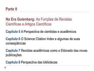 Parte II
Na Era Gutenberg: As Funções de Revistas
Científicas e Artigos Científicos
Capítulo 5 A Perspectiva de cientistas e acadêmicos
Capítulo 6 O Science Citation Index e algumas de suas
conseqüências

Capítulo 7 Revistas acadêmicas como o Eldorado das novas
publicações
Capítulo 8 Perspectiva das bibliotecas

 