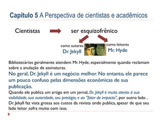 Capítulo 5 A Perspectiva de cientistas e acadêmicos
Cientistas

ser esquizofrênico
como autores

Dr. Jekyll

como leitores

Mr. Hyde

Bibliotecários geralmente atendem Mr. Hyde, especialmente quando reclamam
sobre a anulação de assinaturas.

No geral, Dr. Jekyll é um negócio melhor. No entanto, ele parece
um pouco confuso pelas dimensões econômicas de sua
publicação.
Quando ele publica um artigo em um jornal, Dr. Jekyll é muito atento à sua
visibilidade, sua autoridade, seu prestígio, e ao "fator de impacto", por outro lado ,
Dr. Jekyll faz vista grossa aos custos da revista onde publica, apesar de que seu
lado leitor sofra muito com isso.

 