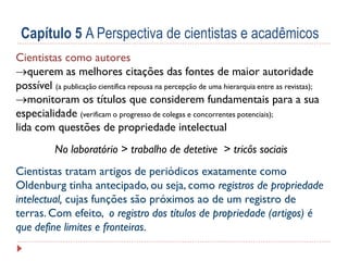 Capítulo 5 A Perspectiva de cientistas e acadêmicos
Cientistas como autores
querem as melhores citações das fontes de maior autoridade
possível (a publicação científica repousa na percepção de uma hierarquia entre as revistas);
monitoram os títulos que considerem fundamentais para a sua
especialidade (verificam o progresso de colegas e concorrentes potenciais);
lida com questões de propriedade intelectual
No laboratório > trabalho de detetive > tricôs sociais
Cientistas tratam artigos de periódicos exatamente como
Oldenburg tinha antecipado, ou seja, como registros de propriedade
intelectual, cujas funções são próximos ao de um registro de
terras. Com efeito, o registro dos títulos de propriedade (artigos) é
que define limites e fronteiras.

 