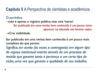 Capítulo 5 A Perspectiva de cientistas e acadêmicos
O periódico
não é apenas o registro público, mas uma ‘marca
marca’.
Ser publicado em uma revista bem conhecida é um pouco como
aparecer na televisão em horário nobre.
Cria visibilidade.
Ser publicado em uma revista bem conhecida é um pouco mais
complexo do que parece:

Significa, ser aceito (às vezes a contragosto) em algum tipo
de espaço intelectual restrito através de um processo de
revisão que garante tanto a pertença a um certo tipo de
clube, uma vez que garante a qualidade de seu trabalho.

 