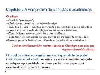 Capítulo 5 A Perspectiva de cientistas e acadêmicos
O editor

Papel de "gatekeeper";
Mediadores: devem extrair o joio do trigo;
Guardião do Selo - guardião da verdade e da realidade: o sumo sacerdote;
possui uma densa rede de relações institucionais e individuais;
Contribui para rastrear quem fez o que na ciência;
pode fazer um manuscrito navegar através do processo de revisão com
diferentes graus de facilidade ou dificuldade (escolhendo os avaliadores);

O editor científico também realiza o desejo de Oldenburg para criar um
registro universal da ciência.

O papel de editor concentra uma certa quantidade de poder
institucional e individual. Por estas razões, é altamente cobiçado
e qualquer oportunidade de desempenhar esse papel será
examinada com grande interesse.

 