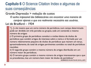 Capítulo 6 O Science Citation Index e algumas de
suas conseqüências
Grande Depressão > redução de custos
O sonho impossível dos bibliotecários era encontrar uma maneira de
comprar apenas o que era realmente necessário aos usuários.

Lei de Bradford – 1934
“[...] a lei mostra que um certo número de periódicos, num campo determinado
pode ser dividido em três parcelas ou grupos, cada um contendo o mesmo
número de artigos:
i) O primeiro grupo de periódicos constitui o núcleo básico de títulos de
periódicos que contêm artigos de interesse sobre o tema e é formado por um
número relativamente pequeno de títulos de periódicos que reúnem um terço,
aproximadamente, do total de artigos pertinentes contidos no total de periódicos
reunidos;
ii) O segundo grupo contém o mesmo número de artigos distribuído em um
número maior de periódicos;
iii) O terceiro grupo contém o mesmo número de artigos interessantes que a que
os precedentes, mas um número bem maior de títulos de periódicos.”
(ROBREDO; VILAN FILHO, 2010, p.207)

 