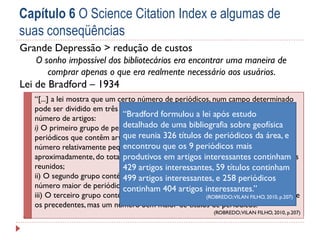 Capítulo 6 O Science Citation Index e algumas de
suas conseqüências
Grande Depressão > redução de custos
O sonho impossível dos bibliotecários era encontrar uma maneira de
comprar apenas o que era realmente necessário aos usuários.

Lei de Bradford – 1934
“[...] a lei mostra que um certo número de periódicos, num campo determinado
pode ser dividido em três parcelas ou grupos, cada um contendo o mesmo
“Bradford formulou a lei após estudo
número de artigos:
detalhado de uma bibliografia sobre geofísica
i) O primeiro grupo de periódicos constitui o núcleo básico de títulos de
que reunia 326 títulos tema e é formado área, e
periódicos que contêm artigos de interesse sobre o de periódicos da por um
encontrou que periódicos que reúnem
número relativamente pequeno de títulos deos 9 periódicos mais um terço,
aproximadamente, do total produtivos em artigos interessantes continham
de artigos pertinentes contidos no total de periódicos
reunidos;
429 artigos interessantes, 59 títulos continham
ii) O segundo grupo contém o mesmo número de artigos 258 periódicos
499 artigos interessantes, e distribuído em um
número maior de periódicos;
continham 404 artigos interessantes.”
iii) O terceiro grupo contém o mesmo número de artigos interessantes 2010, p.207)
(ROBREDO; VILAN FILHO, que a que
os precedentes, mas um número bem maior de títulos de periódicos.”
(ROBREDO; VILAN FILHO, 2010, p.207)

 