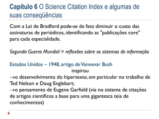 Capítulo 6 O Science Citation Index e algumas de
suas conseqüências
Com a Lei de Bradford pode-se de fato diminuir o custo das
assinaturas de periódicos, identificando as "publicações core"
para cada especialidade.
Segunda Guerra Mundial > reflexões sobre os sistemas de informação
Estados Unidos – 1948, artigo de Vannevar Bush
inspirou
o desenvolvimento do hipertexto, em particular no trabalho de
Ted Nelson e Doug Englebart;
o pensamento de Eugene Garfield (via no sistema de citações
de artigos científicos a base para uma gigantesca teia de
conhecimentos)

 