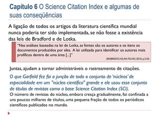 Capítulo 6 O Science Citation Index e algumas de
suas conseqüências
A ligação de todos os artigos da literatura científica mundial
nunca poderia ter sido implementada, se não fosse a existência
das leis de Bradford e de Lotka.
“Nas análises baseadas na lei de Lotka, as fontes são os autores e os itens os
documentos produzidos por eles. A lei utilizada para identificar os autores mais
prolíficos dentro de uma área [...]”
(ROBREDO; VILAN FILHO, 2010, p.210)

Juntas, ajudam a tornar administráveis o rastreamento de citações.

O que Garfield fez foi a junção de todo o conjunto de ‘núcleos’ de
especialidade em um "núcleo científico" grande e ele usou esse conjunto
de títulos de revistas como a base Science Citation Index (SCI).
O número de revistas do núcleo, embora cresça gradualmente, foi confinada a
uns poucos milhares de títulos, uma pequena fração de todos os periódicos
científicos publicados no mundo.

 