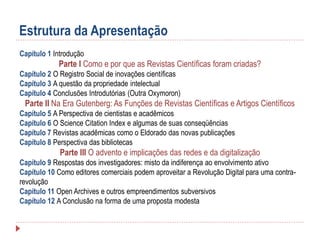 Estrutura da Apresentação
Capítulo 1 Introdução

Parte I Como e por que as Revistas Científicas foram criadas?
Capítulo 2 O Registro Social de inovações científicas
Capítulo 3 A questão da propriedade intelectual
Capítulo 4 Conclusões Introdutórias (Outra Oxymoron)

Parte II Na Era Gutenberg: As Funções de Revistas Científicas e Artigos Científicos
Capítulo 5 A Perspectiva de cientistas e acadêmicos
Capítulo 6 O Science Citation Index e algumas de suas conseqüências
Capítulo 7 Revistas acadêmicas como o Eldorado das novas publicações
Capítulo 8 Perspectiva das bibliotecas

Parte III O advento e implicações das redes e da digitalização
Capítulo 9 Respostas dos investigadores: misto da indiferença ao envolvimento ativo
Capítulo 10 Como editores comerciais podem aproveitar a Revolução Digital para uma contrarevolução
Capítulo 11 Open Archives e outros empreendimentos subversivos
Capítulo 12 A Conclusão na forma de uma proposta modesta

 