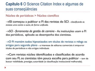 Capítulo 6 O Science Citation Index e algumas de
suas conseqüências
Núcleo de periódicos > Núcleo científico
ISI começou a publicar o FI das revistas do SCI - classificando as
revistas uma contra a outra, de forma unificada.

SCI - ferramenta de gestão de carreira - As instituições usam o FI
dos periódicos, aplicado ao desempenho dos cientistas.
O FI mantém todos hipnotizados em títulos de revistas e relega os
artigos para segundo plano - o interesse de editoras comerciais é empurrar
títulos de periódicos e não artigos individuais

Com revistas núcleo identificados e classificados de acordo
com seu FI, os cientistas têm pouca escolha para publicar – tem de
buscar visibilidade, prestígio, autoridade (e classificação institucional melhorada).

 