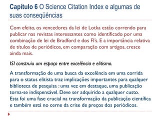 Capítulo 6 O Science Citation Index e algumas de
suas conseqüências
Com efeito, os vencedores da lei de Lotka estão correndo para
publicar nas revistas interessantes como identificado por uma
combinação de lei de Bradford e dos FI’s. E a importância relativa
de títulos de periódicos, em comparação com artigos, cresce
ainda mais.
ISI construiu um espaço entre excelência e elitismo.

A transformação de uma busca da excelência em uma corrida
para o status elitista traz implicações importantes para qualquer
biblioteca de pesquisa : uma vez em destaque, uma publicação
torna-se indispensável. Deve ser adquirido a qualquer custo.
Esta foi uma fase crucial na transformação da publicação científica
e também está no cerne da crise de preços dos periódicos.

 