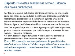 Capítulo 7 Revistas acadêmicas como o Eldorado
das novas publicações
Por longo tempo, a publicação científica permaneceu em grande
parte nas mãos de sociedades científicas e instituições similares.
Problemas na periodicidade e a censura em algumas áreas deu a
editoras comerciais a oportunidade de entrar neste setor de atividade.

Naquela época, periódicos científicos raramente eram lucrativos,
mas sua impressão poderia trazer algum prestígio; mais importante,
garantia contatos com autores que poderiam querer escrever livros e
manuais – estes sim rentáveis.
Até bem depois da Segunda Guerra Mundial, editoras comerciais
permaneceram nesta área como um negócio secundário.

Com o SCI a situação mudou rapidamente. As possibilidades
econômicas associadas ao “núcleo de periódicos" tornou-se ainda
mais evidente quando, o tamanho e o número de bibliotecas
também cresceu.

 