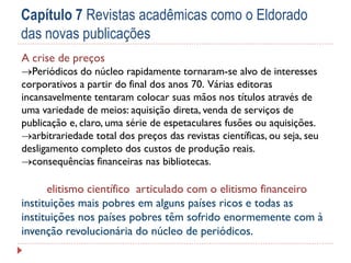 Capítulo 7 Revistas acadêmicas como o Eldorado
das novas publicações
A crise de preços

Periódicos do núcleo rapidamente tornaram-se alvo de interesses
corporativos a partir do final dos anos 70. Várias editoras
incansavelmente tentaram colocar suas mãos nos títulos através de
uma variedade de meios: aquisição direta, venda de serviços de
publicação e, claro, uma série de espetaculares fusões ou aquisições.
arbitrariedade total dos preços das revistas científicas, ou seja, seu
desligamento completo dos custos de produção reais.
consequências financeiras nas bibliotecas.

elitismo científico articulado com o elitismo financeiro
instituições mais pobres em alguns países ricos e todas as
instituições nos países pobres têm sofrido enormemente com à
invenção revolucionária do núcleo de periódicos.

 