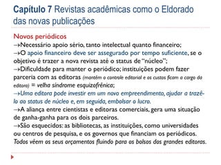 Capítulo 7 Revistas acadêmicas como o Eldorado
das novas publicações
Novos periódicos

Necessário apoio sério, tanto intelectual quanto financeiro;
O apoio financeiro deve ser assegurado por tempo suficiente, se o
objetivo é trazer a nova revista até o status de “núcleo”;
Dificuldade para manter o periódico; instituições podem fazer
parceria com as editoras (mantêm o controle editorial e os custos ficam a cargo da
editora) = velha síndrome esquizofrênica;
Uma editora pode investir em um novo empreendimento, ajudar a trazêlo ao status de núcleo e, em seguida, embolsar o lucro.
A aliança entre cientistas e editoras comerciais, gera uma situação
de ganha-ganha para os dois parceiros.
São esquecidos: as bibliotecas, as instituições, como universidades
ou centros de pesquisa, e os governos que financiam os periódicos.
Todos vêem os seus orçamentos fluindo para os bolsos dos grandes editoras.

 