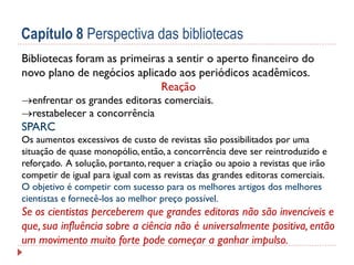 Capítulo 8 Perspectiva das bibliotecas
Bibliotecas foram as primeiras a sentir o aperto financeiro do
novo plano de negócios aplicado aos periódicos acadêmicos.
Reação
enfrentar os grandes editoras comerciais.
restabelecer a concorrência

SPARC
Os aumentos excessivos de custo de revistas são possibilitados por uma
situação de quase monopólio, então, a concorrência deve ser reintroduzido e
reforçado. A solução, portanto, requer a criação ou apoio a revistas que irão
competir de igual para igual com as revistas das grandes editoras comerciais.
O objetivo é competir com sucesso para os melhores artigos dos melhores
cientistas e fornecê-los ao melhor preço possível.

Se os cientistas perceberem que grandes editoras não são invencíveis e
que, sua influência sobre a ciência não é universalmente positiva, então
um movimento muito forte pode começar a ganhar impulso.

 