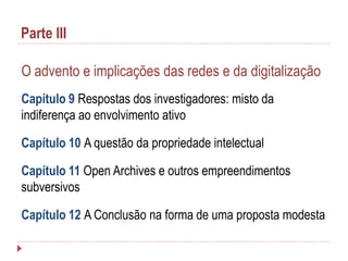 Parte III
O advento e implicações das redes e da digitalização
Capítulo 9 Respostas dos investigadores: misto da
indiferença ao envolvimento ativo
Capítulo 10 A questão da propriedade intelectual
Capítulo 11 Open Archives e outros empreendimentos
subversivos

Capítulo 12 A Conclusão na forma de uma proposta modesta

 