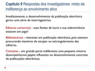Capítulo 9 Respostas dos investigadores: misto da
indiferença ao envolvimento ativo
Imediatamente, o desenvolvimento da publicação eletrônica
gerou uma série de interrogatórios.

Editoras comerciais - suas fontes de lucro e sua sobrevivência
estavam em jogo?
Bibliotecários - interesse em publicação eletrônica, pois estavam
procurando maneiras de escapar ao estrangulamento das
editoras.
Cientistas - em grande parte indiferente; uma pequena minoria
desempenharam papéis influentes no desenvolvimento concreto
de publicações eletrônicas.

 