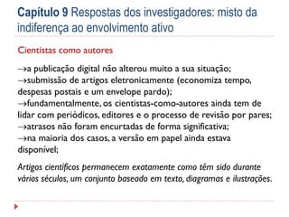 Capítulo 9 Respostas dos investigadores: misto da
indiferença ao envolvimento ativo
Cientistas como autores
a publicação digital não alterou muito a sua situação;
submissão de artigos eletronicamente (economiza tempo,
despesas postais e um envelope pardo);
fundamentalmente, os cientistas-como-autores ainda tem de
lidar com periódicos, editores e o processo de revisão por pares;
atrasos não foram encurtadas de forma significativa;
na maioria dos casos, a versão em papel ainda estava
disponível;
Artigos científicos permanecem exatamente como têm sido durante
vários séculos, um conjunto baseado em texto, diagramas e ilustrações.

 