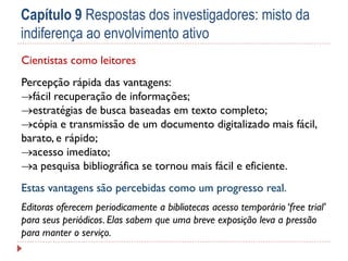 Capítulo 9 Respostas dos investigadores: misto da
indiferença ao envolvimento ativo
Cientistas como leitores
Percepção rápida das vantagens:
fácil recuperação de informações;
estratégias de busca baseadas em texto completo;
cópia e transmissão de um documento digitalizado mais fácil,
barato, e rápido;
acesso imediato;
a pesquisa bibliográfica se tornou mais fácil e eficiente.
Estas vantagens são percebidas como um progresso real.
Editoras oferecem periodicamente a bibliotecas acesso temporário ‘free trial’
para seus periódicos. Elas sabem que uma breve exposição leva a pressão
para manter o serviço.

 