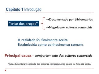 Capítulo 1 Introdução
Documentado por bibliotecários

"crise dos preços”

Negado por editoras comerciais

A realidade foi finalmente aceita.
Estabelecida como conhecimento comum.
Principal causa - comportamento dos editores comerciais
Muitos lamentaram a atitude das editoras comerciais, mas pouco foi feito até então.

 