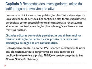 Capítulo 9 Respostas dos investigadores: misto da
indiferença ao envolvimento ativo
Em suma, no início iniciativas publicação eletrônica deu origem a
uma variedade de tensões. Em particular, eles foram rapidamente
percebidas como potencialmente ameaçadoras à recente, mas
altamente rentável, a revolução plano de negócios baseado em
"revistas núcleo".
Grandes editoras comerciais perceberam que tinham melhor
estudar a situação de perto, e estar pronto para rever suas
estratégias de negócios em conformidade.
Retrospectivamente, o ano de 1991 aparece o emblema da nova
era: ele testemunhou o surgimento de dois cenários de
publicação eletrônica: o projeto TULIP, e o servidor preprint do Los
Alamos National Laboratory.

 