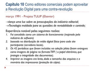Capítulo 10 Como editores comerciais podem aproveitar
a Revolução Digital para uma contra-revolução
março 1991 - Projeto TULIP (Elsevier)
lança uma luz sobre as preocupações da indústria editorial;
Tecnologia moldada para as questões de rentabilidade e controle;
Experiência notável pelas seguintes razões:
1. Foi concebido como um sistema de licenciamento (inspirado pela
indústria de software)
2. baseado na distribuição de mídia digital física para cada site
participante (servidores locais).
3. Os 42 periódicos que foram incluídos na coleção piloto foram entregues
como imagens de página no formato TIFF ( o papel eletrônico, que
protegia a integridade dos documentos).
4. Imprimir as imagens era lento, dado o tamanho dos arquivos e a
memória das impressoras (proteção da cópia).

 