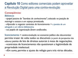 Capítulo 10 Como editores comerciais podem aproveitar
a Revolução Digital para uma contra-revolução
Conseqüências:
Bibliotecas
papel passivo de "bombas de conhecimento"; colocado na posição de
restringir o acesso a um espaço privatizado.
Aprender a negociar contratos de licenciamento > o paraíso de um
advogado e um inferno bibliotecário.

os papéis de organização foram confiscados.

licenciamento > contra-revolução na economia política dos documentos:
permite trazer de volta todos os discutíveis (a partir da perspectiva dos
editores) ponto de leis de direitos autorais à mesa de negociações.
contratos de licenciamento não questionam a legitimidade de
propriedade intelectual.
Em suma, permite o ajuste do relógio para trás várias décadas.

 