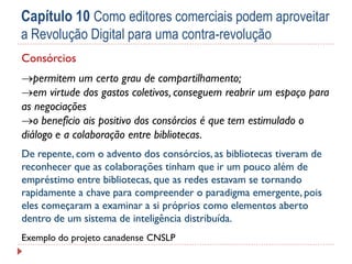 Capítulo 10 Como editores comerciais podem aproveitar
a Revolução Digital para uma contra-revolução
Consórcios
permitem um certo grau de compartilhamento;
em virtude dos gastos coletivos, conseguem reabrir um espaço para
as negociações
o benefício ais positivo dos consórcios é que tem estimulado o
diálogo e a colaboração entre bibliotecas.
De repente, com o advento dos consórcios, as bibliotecas tiveram de
reconhecer que as colaborações tinham que ir um pouco além de
empréstimo entre bibliotecas, que as redes estavam se tornando
rapidamente a chave para compreender o paradigma emergente, pois
eles começaram a examinar a si próprios como elementos aberto
dentro de um sistema de inteligência distribuída.
Exemplo do projeto canadense CNSLP

 