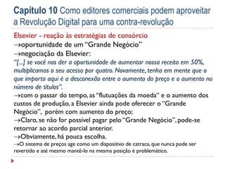 Capítulo 10 Como editores comerciais podem aproveitar
a Revolução Digital para uma contra-revolução
Elsevier - reação às estratégias de consórcio
oportunidade de um “Grande Negócio”
negociação da Elsevier:
“[...] se você nos der a oportunidade de aumentar nossa receita em 50%,
multiplicamos o seu acesso por quatro. Novamente, tenha em mente que o
que importa aqui é a desconexão entre o aumento do preço e o aumento no
número de títulos”.
com o passar do tempo, as “flutuações da moeda“ e o aumento dos
custos de produção, a Elsevier ainda pode oferecer o “Grande
Negócio”, porém com aumento do preço;
Claro, se não for possível pagar pelo “Grande Negócio”, pode-se
retornar ao acordo parcial anterior.
Obviamente, há pouca escolha.
O sistema de preços age como um dispositivo de catraca, que nunca pode ser
revertido e até mesmo mantê-lo na mesma posição é problemático.

 