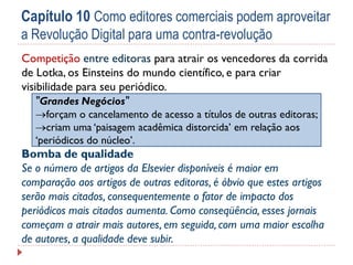 Capítulo 10 Como editores comerciais podem aproveitar
a Revolução Digital para uma contra-revolução
Competição entre editoras para atrair os vencedores da corrida
de Lotka, os Einsteins do mundo científico, e para criar
visibilidade para seu periódico.
"Grandes Negócios"
forçam o cancelamento de acesso a títulos de outras editoras;
criam uma ‘paisagem acadêmica distorcida’ em relação aos
‘periódicos do núcleo’.

Bomba de qualidade
Se o número de artigos da Elsevier disponíveis é maior em
comparação aos artigos de outras editoras, é óbvio que estes artigos
serão mais citados, consequentemente o fator de impacto dos
periódicos mais citados aumenta. Como conseqüência, esses jornais
começam a atrair mais autores, em seguida, com uma maior escolha
de autores, a qualidade deve subir.

 