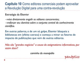 Capítulo 10 Como editores comerciais podem aproveitar
a Revolução Digital para uma contra-revolução
Estratégia da Elsevier
visa diretamente engolir os editores concorrentes;
reforçar seu domínio sobre o conjunto central do conhecimento
científico.

Em outras palavras, e de um só golpe, Elsevier bloqueia a
bibliotecas em (efeito catraca) e começa a minar os fatores de
impacto de publicações que vem de outras editoras.
Não são "grandes negócios" a causa do astigmatismo informativos, por
assim dizer?
caminho do monopólio

panóptico

 