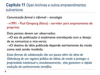 Capítulo 11 Open Archives e outros empreendimentos
subversivos
Comunicação formal e informal – tecnologia
1991 - Paul Ginsparg (físico) - servidor para arquivamento de
preprints
Dois pontos devem ser observados:
O ato de publicação é totalmente entrelaçada com o desejo
de se comunicar, e vice-versa;
O destino da idéia publicada depende estritamente do modo
como está sendo recebido.
Estas formas de colaboração vão um pouco além da ideia de
Oldenburg de um registro público de idéias, de modo a proteger a
propriedade intelectual e, simultaneamente, elas garantem a rápida
evolução da conhecimento científico.

 
