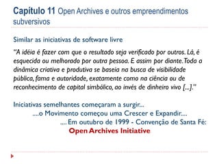 Capítulo 11 Open Archives e outros empreendimentos
subversivos
Similar as iniciativas de software livre
“A idéia é fazer com que o resultado seja verificado por outros. Lá, é
esquecida ou melhorado por outra pessoa. E assim por diante.Toda a
dinâmica criativa e produtiva se baseia na busca de visibilidade
pública, fama e autoridade, exatamente como na ciência ou de
reconhecimento de capital simbólico, ao invés de dinheiro vivo [...].”
Iniciativas semelhantes começaram a surgir...
....o Movimento começou uma Crescer e Expandir....
.... Em outubro de 1999 - Convenção de Santa Fé:
Open Archives Initiative

 