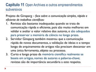 Capítulo 11 Open Archives e outros empreendimentos
subversivos
Projeto de Ginsparg – foco sobre a comunicação simples, rápida e
eficiente de trabalhos científicos:
1. Revistas são bastante inadequadas quando se trata de
comunicação rápida e eficiente, pois são muito melhores em
validar e avaliar o valor relativo dos autores, e são adequados
para preservar a memória da ciência no longo prazo.
2. Servidor Ginsparg também mostrou que a comunicação
rápida de novos documentos, a validação de ideias e o tempo
longo de arquivamento de artigos não precisam descansar em
uma única ferramenta, objeto ou processo.
3. Curto e longo prazo da memória científica realmente se
baseia em artigos, nomes de autores e palavras-chave;
revistas são de importância secundária a este respeito.

 