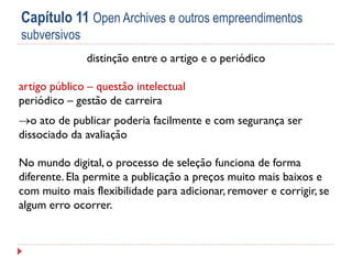 Capítulo 11 Open Archives e outros empreendimentos
subversivos
distinção entre o artigo e o periódico
artigo público – questão intelectual
periódico – gestão de carreira
o ato de publicar poderia facilmente e com segurança ser
dissociado da avaliação

No mundo digital, o processo de seleção funciona de forma
diferente. Ela permite a publicação a preços muito mais baixos e
com muito mais flexibilidade para adicionar, remover e corrigir, se
algum erro ocorrer.

 