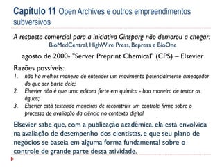 Capítulo 11 Open Archives e outros empreendimentos
subversivos
A resposta comercial para a iniciativa Ginsparg não demorou a chegar:
BioMedCentral, HighWire Press, Bepress e BioOne

agosto de 2000- "Server Preprint Chemical" (CPS) – Elsevier

Razões possíveis:
1.
2.
3.

não há melhor maneira de entender um movimento potencialmente ameaçador
do que ser parte dele;
Elsevier não é que uma editora forte em química - boa maneira de testar as
águas;
Elsevier está testando maneiras de reconstruir um controle firme sobre o
processo de avaliação da ciência no contexto digital

Elsevier sabe que, com a publicação acadêmica, ela está envolvida
na avaliação de desempenho dos cientistas, e que seu plano de
negócios se baseia em alguma forma fundamental sobre o
controle de grande parte dessa atividade.

 