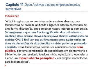 Capítulo 11 Open Archives e outros empreendimentos
subversivos
PubScience
“é fácil imaginar como um sistema de arquivos abertos, com
ferramentas de colheita unificada e ligações citação construída de
uma forma distribuída, pode ameaçar vastos interesses comerciais.
Se imaginarmos que uma fração significativa do conhecimento
científico deve circular através de arquivos abertos estruturada no
espírito OAI, é fácil ver que as ferramentas para avaliar todos os
tipos de dimensões da vida científica também pode ser projetado
e testado. Estas ferramentas podem ser concebida como bem
público, por uma combinação de especialistas em cientometria e
bibliometria- um resultado ideal, na minha opinião. Isso equivaleria
a criar um espaço aberto panóptico - um projeto maravilhoso
para bibliotecários”.

 
