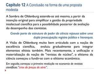 Capítulo 12 A Conclusão na forma de uma proposta
modesta
A Sombra de Oldenburg estende-se até mesmo, a partir da
intenção original para simplificar a gestão da propriedade
intelectual científica para a possibilidade posterior de avaliação
do desempenho dos cientistas.
Grande parte da estrutura de poder da ciência repousa sobre uma
dupla preocupação: registro público e hierarquia.
A Visão de Oldenburg muito bem articulada com a noção de
excelência científica,
evoluiu gradualmente para integrar
elementos elitista também. Mais recentemente, a unificação e
materialização da noção de "revistas de núcleo", o elitismo da
ciência começou a fundir-se com o elitismo econômico.
Em seguida, começou a primeira revolução na economia de revistas
científicas: "crise de preços de série”.

 