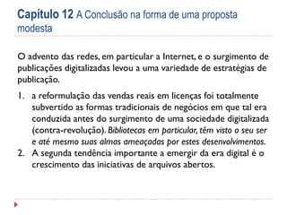 Capítulo 12 A Conclusão na forma de uma proposta
modesta
O advento das redes, em particular a Internet, e o surgimento de
publicações digitalizadas levou a uma variedade de estratégias de
publicação.
1. a reformulação das vendas reais em licenças foi totalmente
subvertido as formas tradicionais de negócios em que tal era
conduzida antes do surgimento de uma sociedade digitalizada
(contra-revolução). Bibliotecas em particular, têm visto o seu ser
e até mesmo suas almas ameaçadas por estes desenvolvimentos.
2. A segunda tendência importante a emergir da era digital é o
crescimento das iniciativas de arquivos abertos.

 
