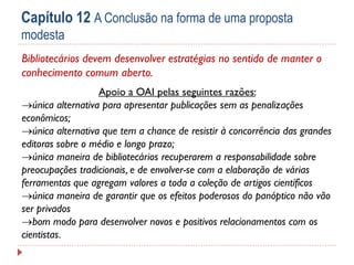 Capítulo 12 A Conclusão na forma de uma proposta
modesta
Bibliotecários devem desenvolver estratégias no sentido de manter o
conhecimento comum aberto.
Apoio a OAI pelas seguintes razões:
única alternativa para apresentar publicações sem as penalizações
econômicos;
única alternativa que tem a chance de resistir à concorrência das grandes
editoras sobre o médio e longo prazo;
única maneira de bibliotecários recuperarem a responsabilidade sobre
preocupações tradicionais, e de envolver-se com a elaboração de várias
ferramentas que agregam valores a toda a coleção de artigos científicos
única maneira de garantir que os efeitos poderosos do panóptico não vão
ser privados
bom modo para desenvolver novos e positivos relacionamentos com os
cientistas.

 