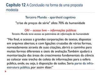 Capítulo 12 A Conclusão na forma de uma proposta
modesta
Terceiro Mundo - apartheid cognitivo
"crise de preços de série" afeta 70% da humanidade

OAI – acesso livre – informações públicas
Terceiro Mundo teria acesso ao patrimônio de informação da humanidade

“No final, o acesso a grandes corporações de textos, dispostas
em arquivos abertos, e com ligações cruzadas de várias formas,
nomeadamente através de suas citações, abrirá o caminho para
muitas formas diferentes e úteis de avaliação. Também ajudará a
monitorização das áreas de crescimento fundamentais da ciência
ao colocar este trecho de coleta de informações para a esfera
pública, onde, ou seja, à disposição de todos. Seria parte da infraestrutura pública, por assim dizer.”

 