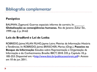 Bibliografia complementar
Panóptico
BAUMAN, Zygmund. Guerras espaciais: informe de carreira. In: ______.
Globalização: as conseqüências humanas. Rio de Janeiro: Zahar Ed.,
1999. cap. 2. p. 34-62

Leis de Bradford e Lei de Lotka
ROBREDO, Jaime; VILAN FILHO, Jayme Leiro. Metrias da Informação: História
e Tendências. In: ROBREDO, Jaime; BRÄSCHER, Marisa (Orgs.). Passeios no
Bosque da Informação: Estudos sobre Representação e Organização da
Informação e do Conhecimento. Brasília: IBICT, 2010. 335 p. Capítulo 10, p.
185-253. Disponível em: <http://www.ibict.br/publicacoes/eroic.pdf>. Acesso
em 10 de jun. 2011.

 
