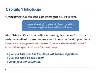 Capítulo 1 Introdução
Gradualmente, a questão está começando a ‘vir à tona’
Apesar da evolução positiva, não foram concebidos
contra-estratégias realmente viáveis e eficientes.

Nos últimos 50 anos, os editores conseguiram transformar as
revistas acadêmicas em um empreendimento editorial promissor:
Como eles conseguiram criar taxas de lucro extremamente altas é
uma história que ainda não foi esclarecida.
Qual é a base real por trás dessa capacidade espantosa?
Qual é a fonte de seu poder?
Como pode ser subvertido?

 
