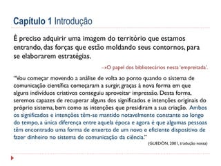Capítulo 1 Introdução
É preciso adquirir uma imagem do território que estamos
entrando, das forças que estão moldando seus contornos, para
se elaborarem estratégias.
O papel dos bibliotecários nesta ‘empreitada’.

“Vou começar movendo a análise de volta ao ponto quando o sistema de
comunicação científica começaram a surgir, graças à nova forma em que
alguns indivíduos criativos conseguiu aproveitar impressão. Desta forma,
seremos capazes de recuperar alguns dos significados e intenções originais do
próprio sistema, bem como as intenções que presidiram a sua criação. Ambos
os significados e intenções têm-se mantido notavelmente constante ao longo
do tempo, a única diferença entre aquela época e agora é que algumas pessoas
têm encontrado uma forma de enxerto de um novo e eficiente dispositivo de
fazer dinheiro no sistema de comunicação da ciência.”
(GUEDÓN, 2001, tradução nossa)

 