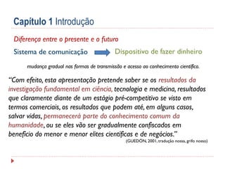 Capítulo 1 Introdução
Diferença entre o presente e o futuro
Sistema de comunicação

Dispositivo de fazer dinheiro

mudança gradual nas formas de transmissão e acesso ao conhecimento científico.

“Com efeito, esta apresentação pretende saber se os resultados da
investigação fundamental em ciência, tecnologia e medicina, resultados
que claramente diante de um estágio pré-competitivo se visto em
termos comerciais, os resultados que podem até, em alguns casos,
salvar vidas, permanecerá parte do conhecimento comum da
humanidade, ou se eles vão ser gradualmente confiscados em
benefício do menor e menor elites científicas e de negócios.”
(GUEDÓN, 2001, tradução nossa, grifo nosso)

 