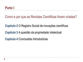 Parte I
Como e por que as Revistas Científicas foram criadas?
Capítulo 2 O Registro Social de inovações científicas
Capítulo 3 A questão da propriedade intelectual
Capítulo 4 Conclusões Introdutórias

 