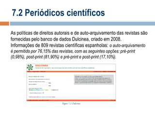 7.2 Periódicos científicos
As políticas de direitos autorais e de auto-arquivamento das revistas são
fornecidas pelo banco de dados Dulcinea, criado em 2008.
Informações de 809 revistas científicas espanholas: o auto-arquivamento
é permitido por 76,15% das revistas, com as seguintes opções: pré-print
(0,98%), post-print (81,90%) e pré-print e post-print (17,10%).

 