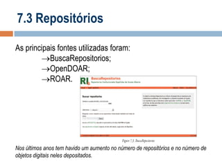 7.3 Repositórios
As principais fontes utilizadas foram:
BuscaRepositorios;
OpenDOAR;
ROAR.

Nos últimos anos tem havido um aumento no número de repositórios e no número de
objetos digitais neles depositados.

 