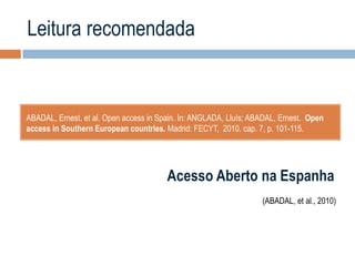 Leitura recomendada

ABADAL, Ernest. et al. Open access in Spain. In: ANGLADA, Lluís; ABADAL, Ernest. Open
access in Southern European countries. Madrid: FECYT, 2010. cap. 7, p. 101-115.

Acesso Aberto na Espanha
(ABADAL, et al., 2010)

 