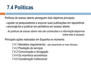 7.4 Políticas
Políticas de acesso aberto perseguem dois objetivos principais:
ajudar os pesquisadores a arquivar suas publicações em repositórios
encorajá-los a publicar em periódicos em acesso aberto.
As políticas de acesso aberto não são conhecidas e a informação disponível
sobre elas é escassa.

Principais ações realizadas em Espanha no momento.
7.4.1 Mandatos (regulamento) - são claramente os mais eficazes
7.4.2 Prestação de serviços
7.4.3 Comunicação e divulgação
7.4.4 Os incentivos econômicos
7.4.5 Coordenação Institucional

 
