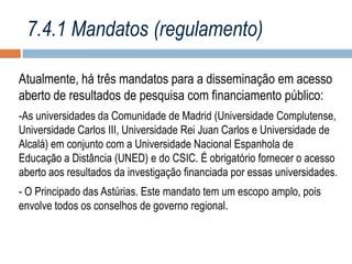 7.4.1 Mandatos (regulamento)
Atualmente, há três mandatos para a disseminação em acesso
aberto de resultados de pesquisa com financiamento público:
-As universidades da Comunidade de Madrid (Universidade Complutense,
Universidade Carlos III, Universidade Rei Juan Carlos e Universidade de
Alcalá) em conjunto com a Universidade Nacional Espanhola de
Educação a Distância (UNED) e do CSIC. É obrigatório fornecer o acesso
aberto aos resultados da investigação financiada por essas universidades.
- O Principado das Astúrias. Este mandato tem um escopo amplo, pois
envolve todos os conselhos de governo regional.

 
