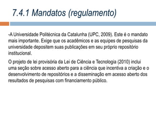 7.4.1 Mandatos (regulamento)
-A Universidade Politécnica da Catalunha (UPC, 2009). Este é o mandato
mais importante. Exige que os acadêmicos e as equipes de pesquisas da
universidade depositem suas publicações em seu próprio repositório
institucional.

O projeto de lei provisória da Lei de Ciência e Tecnologia (2010) inclui
uma seção sobre acesso aberto para a ciência que incentiva a criação e o
desenvolvimento de repositórios e a disseminação em acesso aberto dos
resultados de pesquisas com financiamento público.

 