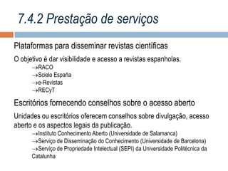 7.4.2 Prestação de serviços
Plataformas para disseminar revistas científicas
O objetivo é dar visibilidade e acesso a revistas espanholas.
RACO
Scielo España
e-Revistas
RECyT

Escritórios fornecendo conselhos sobre o acesso aberto
Unidades ou escritórios oferecem conselhos sobre divulgação, acesso
aberto e os aspectos legais da publicação.
Instituto Conhecimento Aberto (Universidade de Salamanca)
Serviço de Disseminação do Conhecimento (Universidade de Barcelona)
Serviço de Propriedade Intelectual (SEPI) da Universidade Politécnica da
Catalunha

 